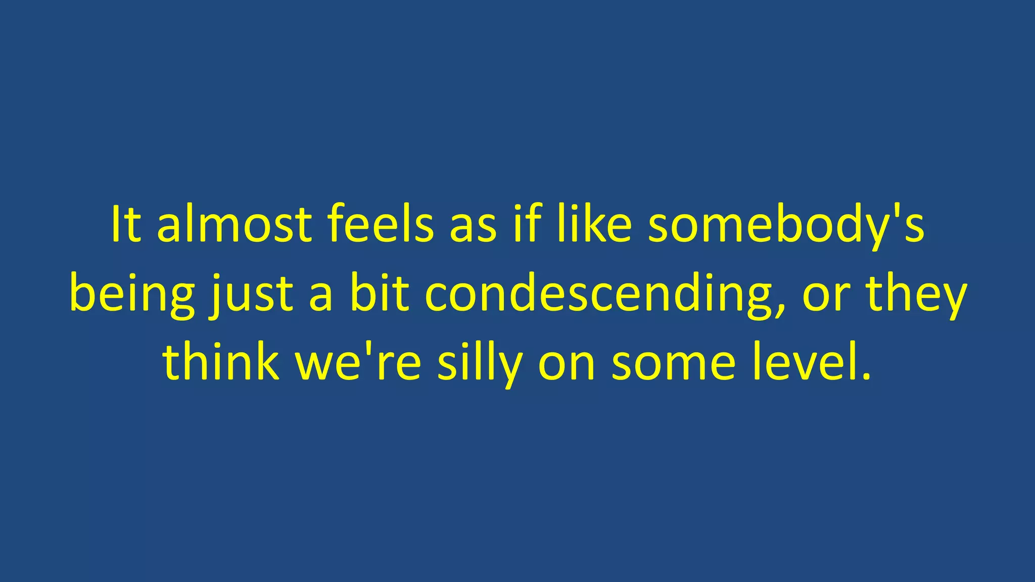 It almost feels as if like somebody's
being just a bit condescending, or they
think we're silly on some level.
 