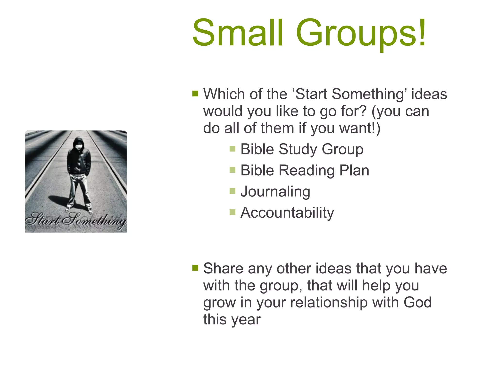 Small Groups! Which of the ‘Start Something’ ideas would you like to go for? (you can do all of them if you want!) Bible Study Group Bible Reading Plan Journaling Accountability Share any other ideas that you have with the group, that will help you grow in your relationship with God this year 