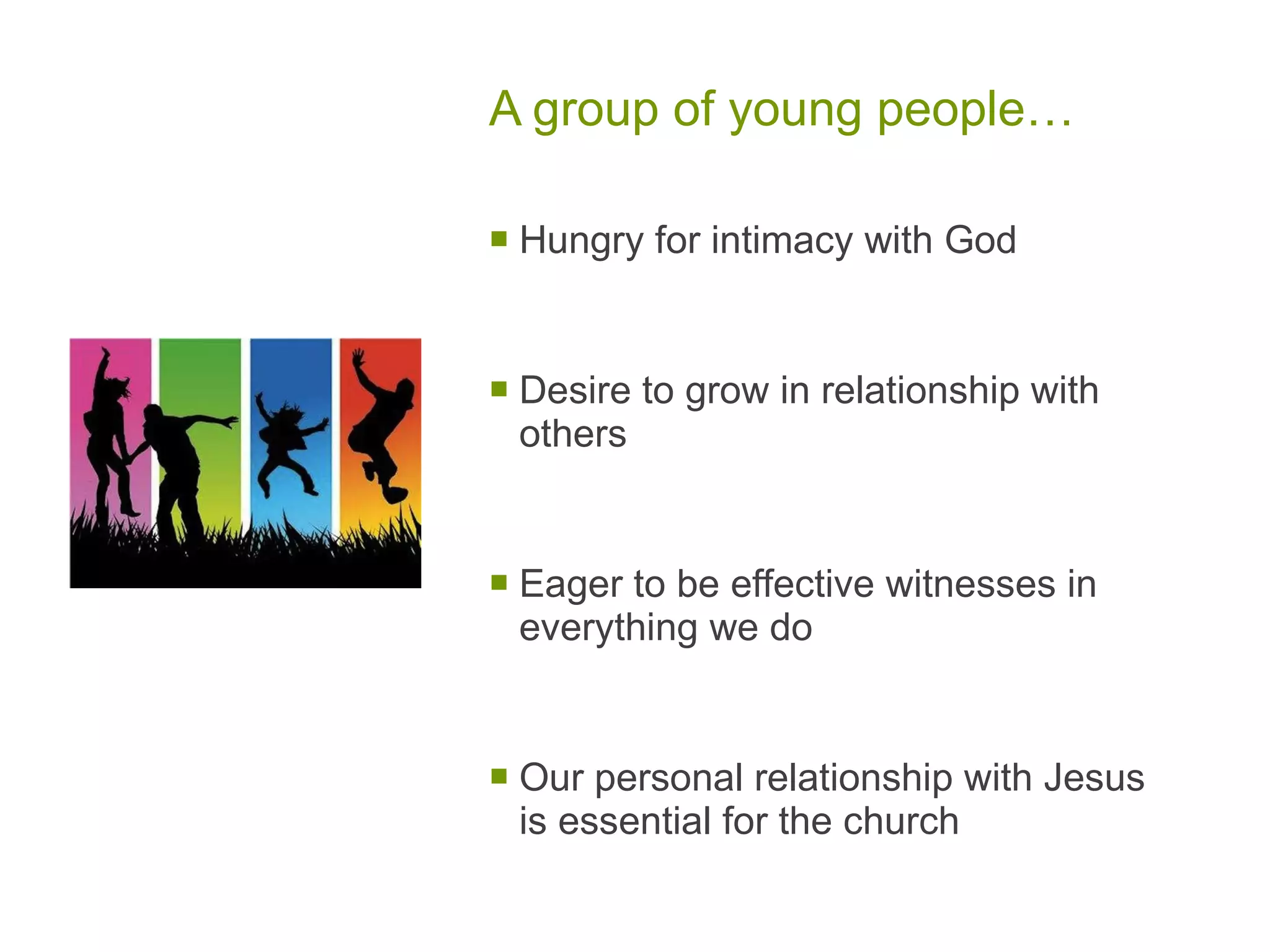 A group of young people… Hungry for intimacy with God Desire to grow in relationship with others Eager to be effective witnesses in everything we do Our personal relationship with Jesus is essential for the church 