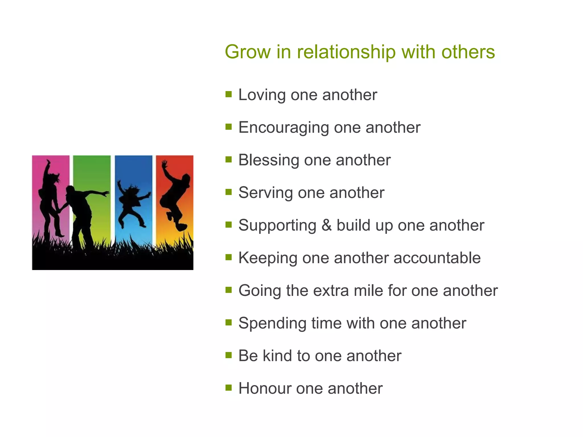 Grow in relationship with others Loving one another Encouraging one another Blessing one another Serving one another Supporting & build up one another Keeping one another accountable Going the extra mile for one another Spending time with one another Be kind to one another Honour one another 