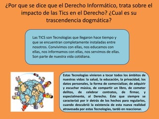 ¿Por que se dice que el Derecho Informático, trata sobre el impacto de las Tics en el Derecho? ¿Cual es su trascendencia dogmática? Las TICS son Tecnologías que llegaron hace tiempo y que se encuentran completamente instaladas entre nosotros. Convivimos con ellas, nos educamos con ellas, nos informamos con ellas, nos servimos de ellas. Son parte de nuestra vida cotidiana. Estas Tecnologías vinieron a tocar todos los ámbitos de nuestras vidas: la salud, la educación, la privacidad, los datos personales, la forma de comercializar, de adquirir y escuchar música, de compartir un libro, de cometer delitos, de celebrar contratos, de firmar, y especialmente, al Derecho. Éste que siempre se caracterizó por ir detrás de los hechos para regularlos, cuando descubrió la existencia de esta nueva realidad atravesada por estas Tecnologías, tardó en reaccionar. 