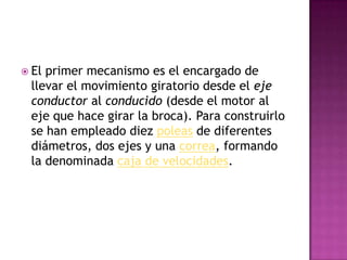 El primer mecanismo es el encargado de llevar el movimiento giratorio desde el eje conductor al conducido (desde el motor al eje que hace girar la broca). Para construirlo se han empleado diez poleas de diferentes diámetros, dos ejes y una correa, formando la denominada caja de velocidades.
