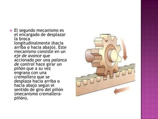 El segundo mecanismo es el encargado de desplazar la broca longitudinalmente (hacia arriba o hacia abajo). Este mecanismo consiste en un eje de avance que accionado por una palanca de control hace girar un piñón que a su vez engrana con una cremallera que se desplaza hacia arriba o hacia abajo según el sentido de giro del piñón (mecanismo cremallera-piñón). 