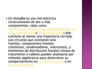 Un circuito es una red eléctrica (interconexión de dos o más componentes, tales como resistencias,inductores, condensadores, fuentes, interruptores y semiconductores) que contiene al menos una trayectoria cerrada. Los circuitos que contienen solo fuentes, componentes lineales (resistores, condensadores, inductores), y elementos de distribución lineales (líneas de transmisión o cables) pueden analizarse por métodos algebraicos para determinar su comportamiento en corriente directa o en corriente alterna