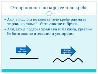 Отпор подлоге по којој се тело креће
 Ако је подлога по којој се тело креће равна и
тврда, кретање ће бити лакше и брже.
 Али, ако је подлога храпава и мекана, кретање
ће бити знатно отежано и успорено.
Брзо
кретање
Споро
кретање
 