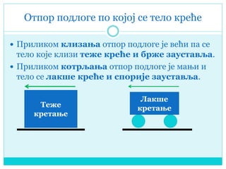Отпор подлоге по којој се тело креће
 Приликом клизања отпор подлоге је већи па се
тело које клизи теже креће и брже зауставља.
 Приликом котрљања отпор подлоге је мањи и
тело се лакше креће и спорије зауставља.
Теже
кретање
Лакше
кретање
 