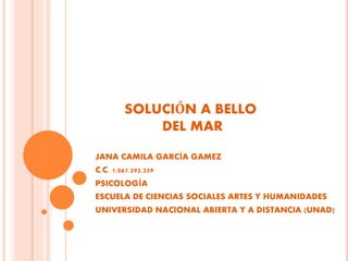 SOLUCIÓN A BELLO
DEL MAR
JANA CAMILA GARCÍA GAMEZ
C.C. 1.067.592.359
PSICOLOGÍA
ESCUELA DE CIENCIAS SOCIALES ARTES Y HUMANIDADES
UNIVERSIDAD NACIONAL ABIERTA Y A DISTANCIA (UNAD)
 