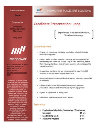 Candidate Name:

           Jana

      Presented by:
                                  Candidate Presentation: Jana
      Julie Frana
   Staffing Specialist
       Manpower
                                                               Experienced Production Scheduler,
                                                                      Warehouse Manager
         May 2012



                                  Career Overview

                                       25 years of experience managing production schedule in large
                                       manufacturing plant.

                                       Project leader on plant inventory tracking system upgrade that
                                       moved the plant from 75% to 95% Ship-in-time efficiency, better
425 E St Germain St #103               than industry standard. Also, brought quantity adherence goal to
St Cloud, MN 56304                     100% (from 70%).
(320) 251-1924 or
(800) 321-5411                         Reorganized plant and storage (at zero cost) to save $120,000
StCloud.MN@manpower.                   annually in storage and transportation costs.
com

                                       Developed system to reduce obsolete /excess inventory; ranked #1
 The ability to tap the power          in company.
of people with the right skills
and experience can make or
break a company. And that’s            Conferred with other department managers to maintain
how Manpower can fuel your             production schedule and efficient use of plant equipment
   company’s success. For
  more than 60 years, we’ve
  been at the forefront of the         9 years of experience as billing clerk
    world of work, giving us
   unparalleled expertise in           Production Supervisor with 4 direct reports
 leveraging human potential
 and an in-depth knowledge
  of business evolution. We
apply our insight to create a     Experience
     continuum of staffing
     solutions designed to
   enhance business agility,              Production Scheduler/Supervisor, Warehouse
        productivity and
     competitiveness, with                Manager                              25 yrs
 extraordinary results. You’ll            Lead Billing Clerk                   5 yrs
be set for success more than
  you ever thought possible.              Accounts Payable                     5 yrs
 