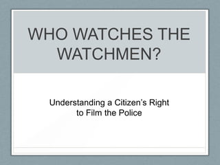 WHO WATCHES THE
  WATCHMEN?

 Understanding a Citizen‟s Right
       to Film the Police
 