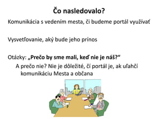 ?o nasledovalo?
Komunikcia s vedenm mesta, ?i budeme portl vyu?va?
Vysvet?ovanie, ak? bude jeho prnos
Otzky: ?Pre?o by sme mali, ke? nie je n??
A pre?o nie? Nie je d?le?it, ? portl je, ak u?ah?
komunikciu Mesta a ob?ana
 