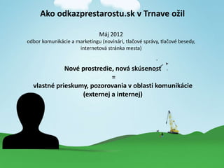 Ako odkazprestarostu.sk v Trnave o?il
Mj 2012
odbor komunikcie a marketingu (novinri, tla?ov sprvy, tla?ov besedy,
internetov strnka mesta)
Nov prostredie, nov sksenos?
=
vlastn prieskumy, pozorovania v oblasti komunikcie
(externej a internej)
 
