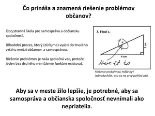 ?o prin?a a znamen rie?enie problmov
ob?anov?
Obojstrann ?kola pre samosprvu a ob?iansku
spolo?nos?.
Dlhodob? proces, ktor? (dfajme) vysti do trvalho
vz?ahu medzi ob?anom a samosprvou.
Rie?enie problmov je na?a spolo?n vec, preto?e
jeden bez druhho nem??eme funk?ne existova?.
Aby sa v meste ?ilo lep?ie, je potrebn, aby sa
samosprva a ob?ianska spolo?nos? nevnmali ako
nepriatelia.
Rie?enie problmov, m??e by?
jednoduch?ie, ako sa na prv? poh?ad zd.
 