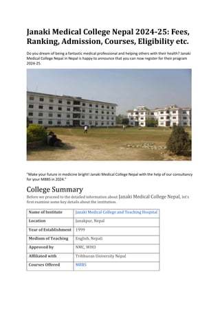 Janaki Medical College Nepal 2024-25: Fees,
Ranking, Admission, Courses, Eligibility etc.
Do you dream of being a fantastic medical professional and helping others with their health? Janaki
Medical College Nepal in Nepal is happy to announce that you can now register for their program
2024-25.
"Make your future in medicine bright! Janaki Medical College Nepal with the help of our consultancy
for your MBBS in 2024."
College Summary
Before we proceed to the detailed information about Janaki Medical College Nepal, let’s
first examine some key details about the institution.
Name of Institute Janaki Medical College and Teaching Hospital
Location Janakpur, Nepal
Year of Establishment 1999
Medium of Teaching English, Nepali
Approved by NMC, WHO
Affiliated with Tribhuvan University Nepal
Courses Offered MBBS
 