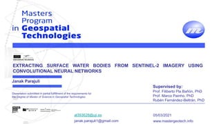 al393628@uji.es
janak.parajuli1@gmail.com
05/03/2021
www.mastergeotech.info
Dissertation submitted in partial fulfillment of the requirements for
the Degree of Master of Science in Geospatial Technologies
EXTRACTING SURFACE WATER BODIES FROM SENTINEL-2 IMAGERY USING
CONVOLUTIONAL NEURAL NETWORKS
Supervised by:
Prof. Filiberto Pla Bañón, PhD
Prof. Marco Painho, PhD
Rubén Fernández-Beltrán, PhD
Janak Parajuli
 