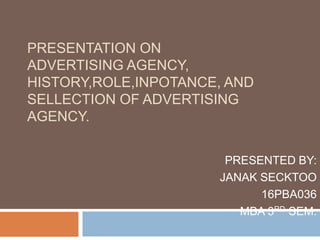 PRESENTATION ON
ADVERTISING AGENCY,
HISTORY,ROLE,INPOTANCE, AND
SELLECTION OF ADVERTISING
AGENCY.
PRESENTED BY:
JANAK SECKTOO
16PBA036
MBA 3RD SEM.
 