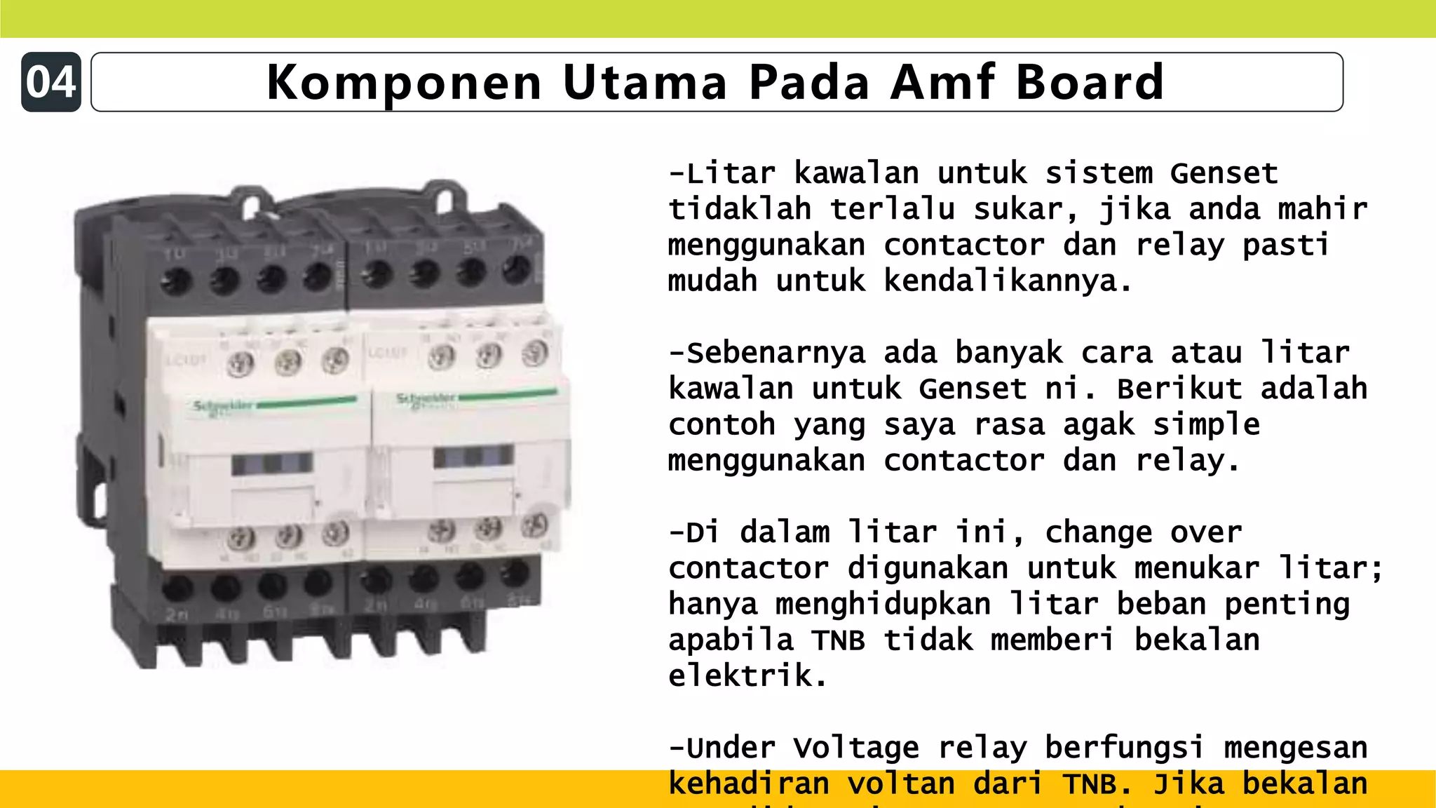 04 Komponen Utama Pada Amf Board
-Litar kawalan untuk sistem Genset
tidaklah terlalu sukar, jika anda mahir
menggunakan contactor dan relay pasti
mudah untuk kendalikannya.
-Sebenarnya ada banyak cara atau litar
kawalan untuk Genset ni. Berikut adalah
contoh yang saya rasa agak simple
menggunakan contactor dan relay.
-Di dalam litar ini, change over
contactor digunakan untuk menukar litar;
hanya menghidupkan litar beban penting
apabila TNB tidak memberi bekalan
elektrik.
-Under Voltage relay berfungsi mengesan
kehadiran voltan dari TNB. Jika bekalan
 