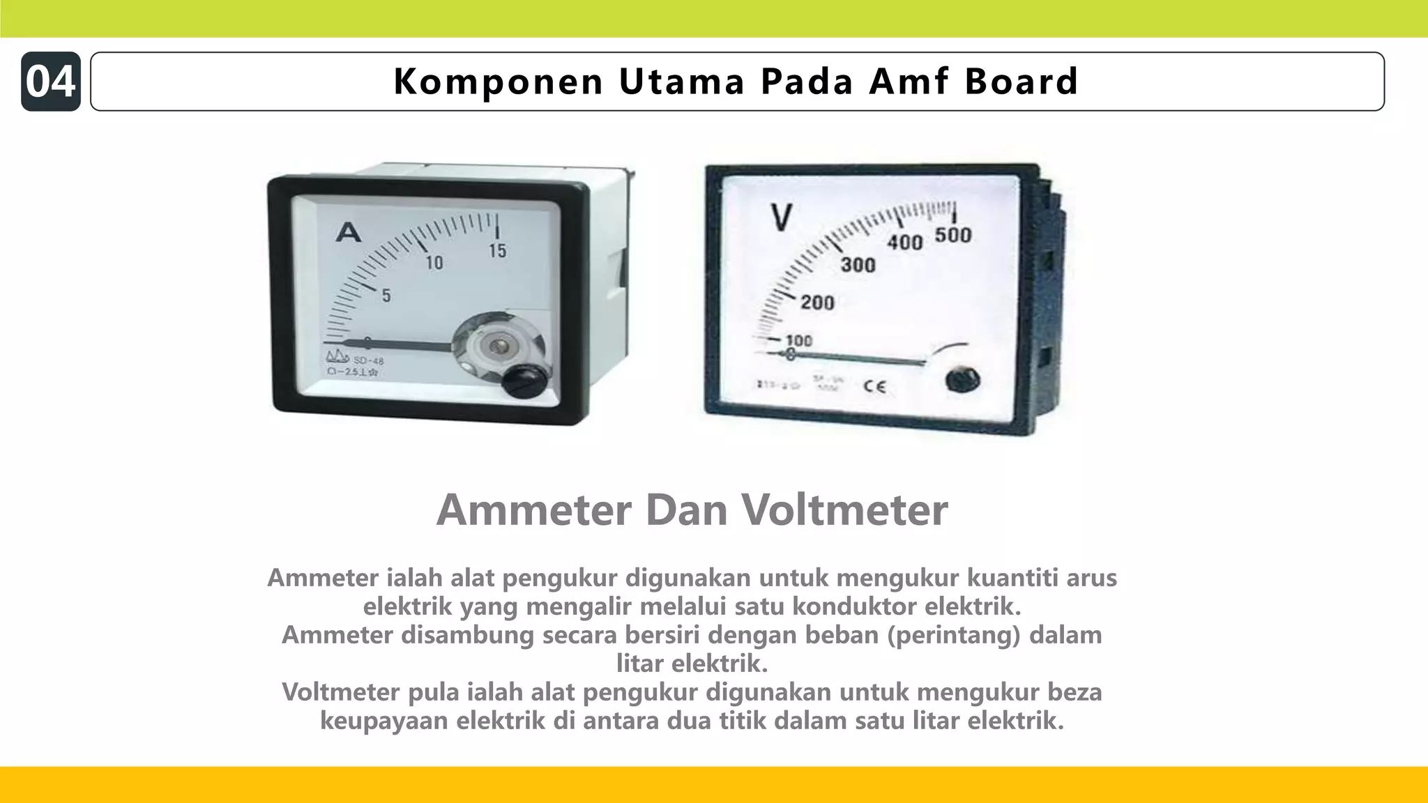 16
Ammeter Dan Voltmeter
Ammeter ialah alat pengukur digunakan untuk mengukur kuantiti arus
elektrik yang mengalir melalui satu konduktor elektrik.
Ammeter disambung secara bersiri dengan beban (perintang) dalam
litar elektrik.
Voltmeter pula ialah alat pengukur digunakan untuk mengukur beza
keupayaan elektrik di antara dua titik dalam satu litar elektrik.
04 Komponen Utama Pada Amf Board
 