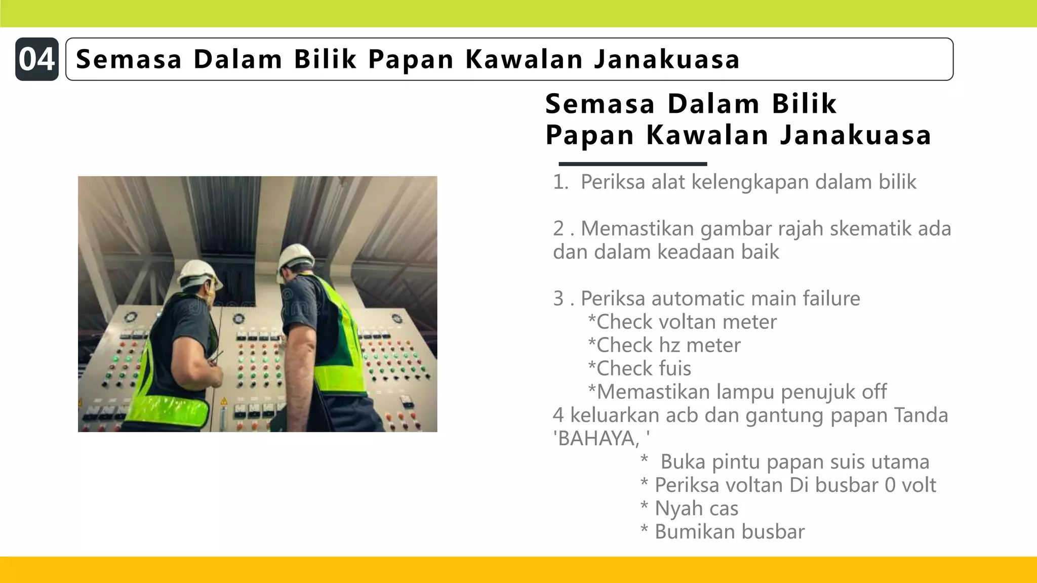 1. Periksa alat kelengkapan dalam bilik
2 . Memastikan gambar rajah skematik ada
dan dalam keadaan baik
3 . Periksa automatic main failure
*Check voltan meter
*Check hz meter
*Check fuis
*Memastikan lampu penujuk off
4 keluarkan acb dan gantung papan Tanda
'BAHAYA, '
* Buka pintu papan suis utama
* Periksa voltan Di busbar 0 volt
* Nyah cas
* Bumikan busbar
Semasa Dalam Bilik
Papan Kawalan Janakuasa
04 Semasa Dalam Bilik Papan Kawalan Janakuasa
 