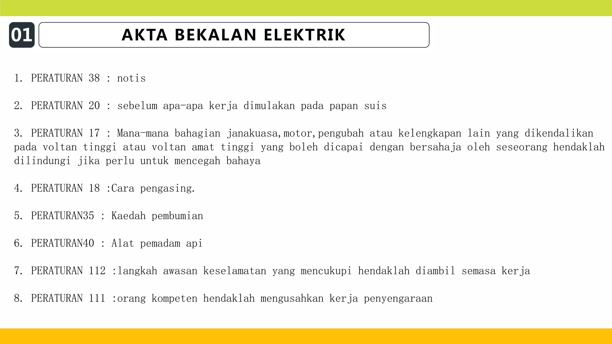 01 AKTA BEKALAN ELEKTRIK
1. PERATURAN 38 : notis
2. PERATURAN 20 : sebelum apa-apa kerja dimulakan pada papan suis
3. PERATURAN 17 : Mana-mana bahagian janakuasa,motor,pengubah atau kelengkapan lain yang dikendalikan
pada voltan tinggi atau voltan amat tinggi yang boleh dicapai dengan bersahaja oleh seseorang hendaklah
dilindungi jika perlu untuk mencegah bahaya
4. PERATURAN 18 :Cara pengasing.
5. PERATURAN35 : Kaedah pembumian
6. PERATURAN40 : Alat pemadam api
7. PERATURAN 112 :langkah awasan keselamatan yang mencukupi hendaklah diambil semasa kerja
8. PERATURAN 111 :orang kompeten hendaklah mengusahkan kerja penyengaraan
 