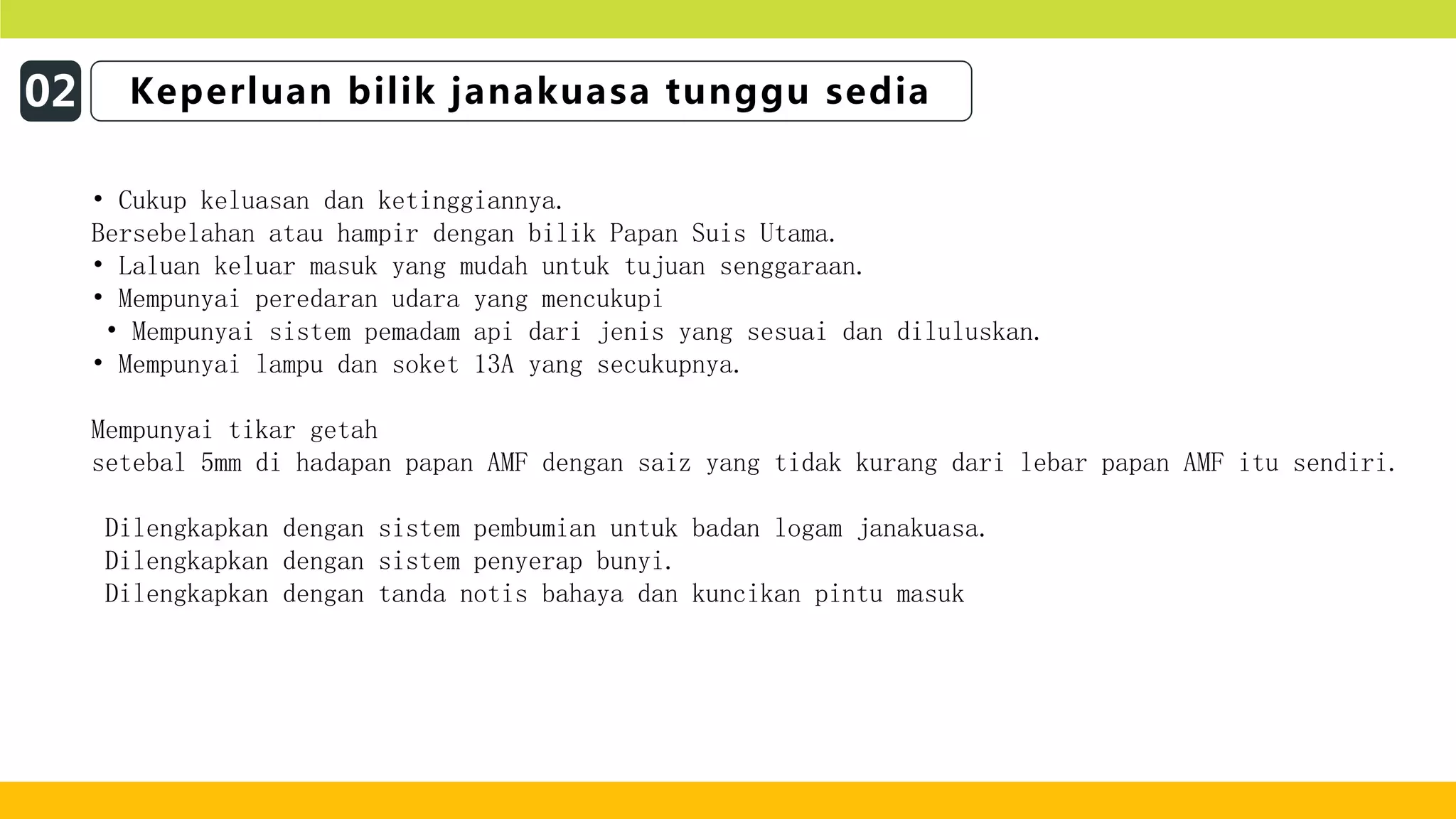 02 Keperluan bilik janakuasa tunggu sedia
• Cukup keluasan dan ketinggiannya.
Bersebelahan atau hampir dengan bilik Papan Suis Utama.
• Laluan keluar masuk yang mudah untuk tujuan senggaraan.
• Mempunyai peredaran udara yang mencukupi
• Mempunyai sistem pemadam api dari jenis yang sesuai dan diluluskan.
• Mempunyai lampu dan soket 13A yang secukupnya.
Mempunyai tikar getah
setebal 5mm di hadapan papan AMF dengan saiz yang tidak kurang dari lebar papan AMF itu sendiri.
Dilengkapkan dengan sistem pembumian untuk badan logam janakuasa.
Dilengkapkan dengan sistem penyerap bunyi.
Dilengkapkan dengan tanda notis bahaya dan kuncikan pintu masuk
 