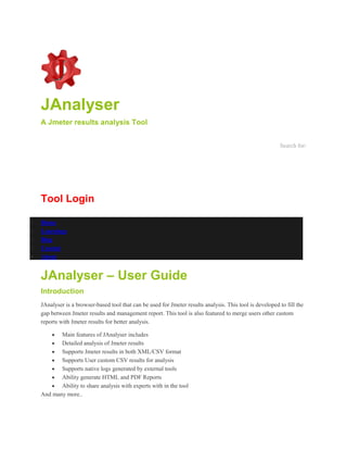 JAnalyser
A Jmeter results analysis Tool
Search for:
Tool Login
 Home
 Learnings
 Blog
 Contact
 About
JAnalyser – User Guide
Introduction
JAnalyser is a browser-based tool that can be used for Jmeter results analysis. This tool is developed to fill the
gap between Jmeter results and management report. This tool is also featured to merge users other custom
reports with Jmeter results for better analysis.
 Main features of JAnalyser includes
 Detailed analysis of Jmeter results
 Supports Jmeter results in both XML/CSV format
 Supports User custom CSV results for analysis
 Supports native logs generated by external tools
 Ability generate HTML and PDF Reports
 Ability to share analysis with experts with in the tool
And many more..
 