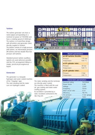 Turbine

The turbine generator sets have a
rated output corresponding to a
nominal net power of 700 MW and
have a rotating speed of 3000 rpm.
The turbine is of axial flow design
with all turbine and generator rotors
directly coupled in tandem.
The turbine consists of a high pressure
(HP) turbine, an intermediate pressure
(IP) turbine and two double flow low
pressure (LP) turbines.                                                               Steam parameters
                                                                                 at HP turbine throttle :
Standard proven turbine auxilliary                                               Pressure ........................ 175 bar
systems are used wherever possible                                               Temperature ................. 540 °C
and the STG arrangement follows a
                                                                                 at IP cylinder inlet :
simple, practical pre-engineered
layout.                                                                          Pressure ........................ 38 bar
                                                                                 Temperature ................. 540 °C
                                                                                 at LP cylinder inlet :
Generator                                                                        Pressure ........................ 3 bar
                                                                                 Temperature .................. 240 °C
The generator is a two-pole
hydrogen and water cooled machine                                                       Generator parameters
of the “Gigatop” type.                    The stator winding and the terminals
                                                                                 Nominal rating ............... 943 MVA
The rotor winding and the stator          are directly water cooled.
                                                                                 Power factor ................... 0.85
core are hydrogen cooled.                 The machine is fitted with the seal
                                                                                 Voltage .......................... 23 kV
                                          oil, gas cooling and stator water
                                                                                 Frequency ....................... 50 Hz
                                          cooling systems.
                                                                                 Short circuit ratio ............. 0.51
                                          Its excitation is provided by a
                                                                                 Efficiency ........................ 98.9 %
                                          static excitation connected to the
                                                                                 H2 pressure .................... 4 bar gauge
                                          slip ring unit.
                                                                                 Excitation ....................... Static




                                                          5
 
