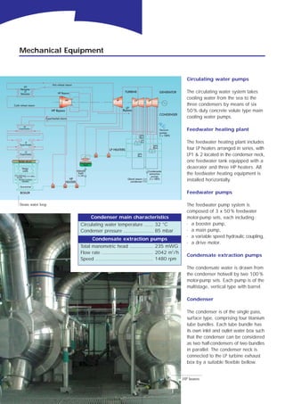 Mechanical Equipment


                                                                               Circulating water pumps

                                                                               The circulating water system takes
                                                                               cooling water from the sea to the
                                                                               three condensers by means of six
                                                                               50 % duty concrete volute type main
                                                                               cooling water pumps.

                                                                               Feedwater heating plant

                                                                               The feedwater heating plant includes
                                                                               four LP heaters arranged in series, with
                                                                               LP1 & 2 located in the condenser neck,
                                                                               one feedwater tank equipped with a
                                                                               deaerator and three HP heaters. All
                                                                               the feedwater heating equipment is
                                                                               installed horizontally.

                                                                               Feedwater pumps

Steam water loop                                                               The feedwater pump system is
                                                                               composed of 3 x 50 % feedwater
                        Condenser main characteristics                         motor-pump sets, each including :
                   Circulating water temperature ...... 32 °C                  · a booster pump,
                   Condenser pressure .................... 85 mbar             · a main pump,
                                                                               · a variable speed hydraulic coupling,
                         Condensate extraction pumps
                                                                               · a drive motor.
                   Total manometric head ................ 235 mWG
                   Flow rate ................................... 2042 m3/h
                                                                               Condensate extraction pumps
                   Speed ....................................... 1480 rpm
                                                                               The condensate water is drawn from
                                                                               the condenser hotwell by two 100 %
                                                                               motor-pump sets. Each pump is of the
                                                                               multistage, vertical type with barrel.

                                                                               Condenser

                                                                               The condenser is of the single pass,
                                                                               surface type, comprising four titanium
                                                                               tube bundles. Each tube bundle has
                                                                               its own inlet and outlet water box such
                                                                               that the condenser can be considered
                                                                               as two half-condensers of two bundles
                                                                               in parallel. The condenser neck is
                                                                               connected to the LP turbine exhaust
                                                                               box by a suitable flexible bellow.


                                                                             HP heaters

                                                   6
 