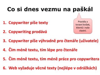 Co si dnes vezmu na paškál

                                         Pravidla a
1. Copywriter píše texty              tvrzení knížek,
                                       klientů i naše
                                           vlastní.
2. Copywriting prodává

3. Copywriter píše výhradně pro čtenáře (uživatele)

4. Čím méně textu, tím lépe pro čtenáře

5. Čím méně textu, tím méně práce pro copywritera

6. Web vyžaduje věcné texty (nejlépe v odrážkách)
 