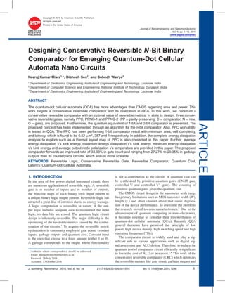 ARTICLE
Copyright © 2016 by American Scientiﬁc Publishers
All rights reserved.
Printed in the United States of America
Journal of Nanoengineering and Nanomanufacturing
Vol. 6, pp. 1–16, 2016
(www.aspbs.com/jnan)
Designing Conservative Reversible N-Bit Binary
Comparator for Emerging Quantum-Dot Cellular
Automata Nano Circuits
Neeraj Kumar Misra1,∗
, Bibhash Sen2
, and Subodh Wairya3
1
Department of Electronics Engineering, Institute of Engineering and Technology, Lucknow, India
2
Department of Computer Science and Engineering, National Institute of Technology, Durgapur, India
3
Department of Electronics Engineering, Institute of Engineering and Technology, Lucknow, India
ABSTRACT
The quantum-dot cellular automata (QCA) has more advantages than CMOS regarding area and power. This
work targets a conservative reversible comparator and its realization in QCA. In this work, we construct a
conservative reversible comparator with an optimal value of reversible metrics. In state to design, three conser-
vative reversible gates, namely PPC, PPNG-1 and PPNG-2 (PP = parity-preserving, C = comparator, N = new,
G = gate), are proposed. Furthermore, the quantum equivalent of 1-bit and 2-bit comparator is presented. The
proposed concept has been implemented through an algorithm for the n-bit comparator. Also, PPC workability
is tested in QCA. The PPC has been performing 1-bit comparator result with minimum area, cell complexity,
and latency, which is found to be 0.52 m2
, 387 and 1 respectively. In addition, the complete energy dissipation
analysis to explore such as a thermal layout map of PPC is also presented in this paper. Further, average
energy dissipation v’s kink energy, maximum energy dissipation v’s kink energy, minimum energy dissipation
v’s kink energy and average output node polarization v’s temperature are provided in this paper. The proposed
comparator forwards an improved ratio of 33.33% in gate count and ranging from 27.27% to 29.35% in garbage
outputs than its counterparts circuits, which ensure more scalable.
KEYWORDS: Reversible Logic, Conservative Reversible Gate, Reversible Comparator, Quantum Cost,
Latency, Quantum-Dot Cellular Automata.
1. INTRODUCTION
In the area of low power digital integrated circuit, there
are numerous applications of reversible logic. A reversible
gate is m number of inputs and m number of outputs,
the bijective maps of each binary logic input pattern to
a unique binary logic output pattern. Reversible logic has
attracted a great deal of intention due to no energy wastage.
A logic computation is reversible in nature, if the out-
put logic includes adequate data to reconstruct the input
logic, no data bits are erased. The quantum logic circuit
design is inherently reversible. The major difﬁculty is the
optimizing of the reversible metrics caused by the synthe-
sization of the circuits.1
To acquire the reversible metric
optimization is commonly employed gate count, constant
inputs, garbage outputs and quantum cost. Constant input
is the ones that choose to a ﬁxed amount (either 1 or 0).
A garbage corresponds to the output whose functionality
∗
Author to whom correspondence should be addressed.
Email: neeraj.mishra@ietlucknow.ac.in
Received: 29 July 2016
Accepted: 13 October 2016
is not a contribution to the circuit. A quantum cost can
be synthesized by primitive quantum gates (CNOT gate,
controlled-V and controlled-V+
gate). The counting of
primitive quantum gates gives the quantum cost.
The CMOS circuit design in the nanometer scale range
has primary limitations such as MOS transistor width (W),
length (L) and short channel effect that cause degrada-
tion of the device performance. To overcome the problems
the research moved towards nanoelectronics.2
Due to the
advancement of quantum computing in nano-electronics,
it becomes essential to consider their trustworthiness of
quantum-dot cellular automata (QCA). Recently QCA
general theorems have promised the principle of low
power, high device density, high switching speed and high
operating frequency (THz).
The comparator circuit is widely used and play a sig-
niﬁcant role in various applications such as digital sig-
nal processing and ALU design. Therefore, to reduce the
quantum cost of comparator circuit efﬁciently is signiﬁcant
to lower the cost of ALU or processor.3 4
This work of the
conservative reversible comparator (CRC) which optimizes
the reversible metrics like gate count, garbage outputs and
J. Nanoeng. Nanomanuf. 2016, Vol. 6, No. xx 2157-9326/2016/6/001/016 doi:10.1166/jnan.2016.1286 1
 