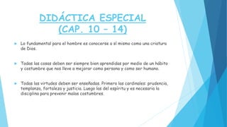 DIDÁCTICA ESPECIAL
(CAP. 10 – 14)
 Lo fundamental para el hombre es conocerse a sí mismo como una criatura
de Dios.
 Todas las cosas deben ser siempre bien aprendidas por medio de un hábito
y costumbre que nos lleve a mejorar como persona y como ser humano.
 Todas las virtudes deben ser enseñadas. Primero las cardinales: prudencia,
templanza, fortaleza y justicia. Luego las del espíritu y es necesaria la
disciplina para prevenir malas costumbres.
 