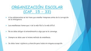 ORGANIZACIÓN ESCOLAR
(CAP. 15 – 33)
 A los adolescentes se les tiene que enseñar temprano antes de la corrupción
de la inteligencia.
 Las enseñanzas tienen que ir de lo más fácil a lo más difícil.
 No se debe obligar al entendimiento a algo que no le convenga.
 Siempre se debe usar el mismo método de enseñanza.
 Se debe tener vigilancia y atención para todos sin ninguna excepción.
 