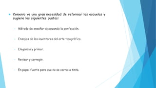  Comenio ve una gran necesidad de reformar las escuelas y
sugiere los siguientes puntos:
• Método de enseñar alcanzando la perfección.
• Ensayos de los inventores del arte tipográfico.
• Elegancia y primor.
• Revisar y corregir.
• En papel fuerte para que no se corra la tinta.
 