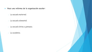  Hace una reforma de la organización escolar:
o La escuela maternal.
o La escuela elemental.
o La escuela latina o gimnasio.
o La academia.
 