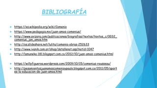 BIBLIOGRAFÍA
 https://es.wikipedia.org/wiki/Comenio
 https://www.pedagogia.mx/juan-amos-comenius/
 http://www.avizora.com/publicaciones/biografias/textos/textos_c/0032_
comenius_jan_amos.htm
 http://es.slideshare.net/lulita/comenio-obras-252633
 http://www.ivanik.com.ar/shop/detallenot.asp?notid=1047
 http://lamuneka-181.blogspot.com.co/2012/10/juan-amos-comenius.html
 https://willyfigueroa.wordpress.com/2009/10/15/comenius-rousseau/
 http://pesamientosjuanamoscomenioypaulo.blogspot.com.co/2011/05/aport
es-la-educacion-de-juan-amos.html
 