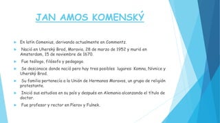 JAN AMOS KOMENSKÝ
 En latín Comenius, derivando actualmente en Commentz.
 Nació en Uherský Brod, Moravia, 28 de marzo de 1952 y murió en
Amsterdam, 15 de noviembre de 1670.
 Fue teólogo, filósofo y pedagogo.
 Se desconoce donde nació pero hay tres posibles lugares: Komna, Nivnice y
Uherský Brod.
 Su familia pertenecía a la Unión de Hermanos Moravos, un grupo de religión
protestante.
 Inició sus estudios en su país y después en Alemania alcanzando el título de
doctor.
 Fue profesor y rector en Píerov y Fulnek.
 