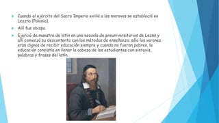  Cuando el ejército del Sacro Imperio exilió a los moravos se estableció en
Leszno (Polonia).
 Allí fue obispo.
 Ejerció de maestro de latín en una escuela de preuniversitarios de Lezno y
allí comenzó su descontento con los métodos de enseñanza: sólo los varones
eran dignos de recibir educación siempre y cuando no fueran pobres, la
educación consistía en llenar la cabeza de los estudiantes con sintaxis,
palabras y frases del latín.
 