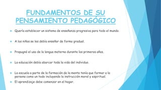 FUNDAMENTOS DE SU
PENSAMIENTO PEDAGÓGICO
 Quería establecer un sistema de enseñanza progresiva para todo el mundo.
 A los niños se les debía enseñar de forma gradual.
 Propugnó el uso de la lengua materna durante los primeros años.
 La educación debía abarcar toda la vida del individuo.
 La escuela a parte de la formación de la mente tenía que formar a la
persona como un todo incluyendo la instrucción moral y espiritual.
 El aprendizaje debe comenzar en el hogar.
 
