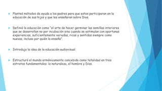  Planteó métodos de ayuda a los padres para que estos participaran en la
educación de sus hijos y que les enseñaran sobre Dios
 Definió la educación como “el arte de hacer germinar las semillas interiores
que se desarrollan no por incubación sino cuando se estimulan con oportunas
experiencias, suficientemente variadas, ricas y sentidas siempre como
nuevas, incluso por quién la enseña”.
 Introdujo la idea de la educación audiovisual.
 Estructuró el mundo armónicamente concebido como totalidad en tres
estratos fundamentales: la naturaleza, el hombre y Dios.
 
