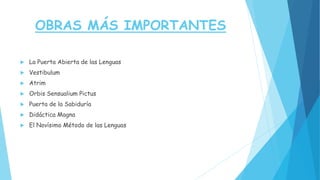 OBRAS MÁS IMPORTANTES
 La Puerta Abierta de las Lenguas
 Vestibulum
 Atrim
 Orbis Sensualium Pictus
 Puerta de la Sabiduría
 Didáctica Magna
 El Novísimo Método de las Lenguas
 