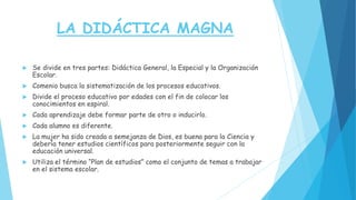 LA DIDÁCTICA MAGNA
 Se divide en tres partes: Didáctica General, la Especial y la Organización
Escolar.
 Comenio busca la sistematización de los procesos educativos.
 Divide el proceso educativo por edades con el fin de colocar los
conocimientos en espiral.
 Cada aprendizaje debe formar parte de otro o inducirlo.
 Cada alumno es diferente.
 La mujer ha sido creada a semejanza de Dios, es buena para la Ciencia y
debería tener estudios científicos para posteriormente seguir con la
educación universal.
 Utiliza el término “Plan de estudios” como el conjunto de temas a trabajar
en el sistema escolar.
 