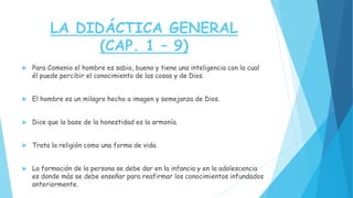 LA DIDÁCTICA GENERAL
(CAP. 1 – 9)
 Para Comenio el hombre es sabio, bueno y tiene una inteligencia con la cual
él puede percibir el conocimiento de las cosas y de Dios.
 El hombre es un milagro hecho a imagen y semejanza de Dios.
 Dice que la base de la honestidad es la armonía.
 Trata la religión como una forma de vida.
 La formación de la persona se debe dar en la infancia y en la adolescencia
es donde más se debe enseñar para reafirmar los conocimientos infundados
anteriormente.
 