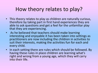 How theory relates to play?
• This theory relates to play as children are naturally curious,
therefore by taking part in first hand experiences they are
able to ask questions and get a feel for the unfamiliar play
that they are experiencing.
• As he believed that teachers should make learning
interesting and enjoyable it has been taken into settings as
practitioners are now including the children in activities to
suit their interests, making the activities fun for each and
every child.
• In each setting there are rules which should be followed. By
having these rules in place children are learning what's
right and wrong from a young age, which they will carry
into their life.
 