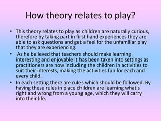 How theory relates to play?
• This theory relates to play as children are naturally curious,
therefore by taking part in f...