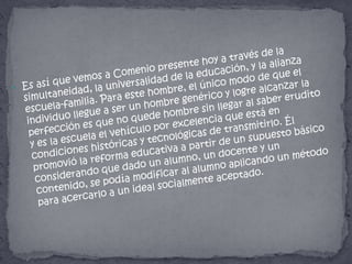 Es así que vemos a Comenio presente hoy a través de la simultaneidad, la universalidad de la educación, y la alianza escuela-familia. Para este hombre, el único modo de que el individuo llegue a ser un hombre genérico y logre alcanzar la perfección es que no quede hombre sin llegar al saber erudito y es la escuela el vehículo por excelencia que está en condiciones históricas y tecnológicas de transmitirlo. Él promovió la reforma educativa a partir de un supuesto básico considerando que dado un alumno, un docente y un contenido, se podía modificar al alumno aplicando un método para acercarlo a un ideal socialmente aceptado.