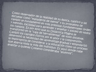 Como observador de la realidad de su época, calificó a las escuelas como “mataderos de mente” y su propuesta de cambio se fundamentó en tres premisas fundamentales: orden y método, facilidad para aprender y enseñar y solidez en todos los campos. Es por esto que su Didáctica Magna se transformó en la “caja de herramientas” de todo docente. Cambió los castigos físicos por el amor y la comprensión, determinó la necesidad del aprendizaje gradual y estandarizó la importancia de considerar a la educación como un proceso que abarca toda la vida del individuo. Es aquí donde cabe analizar a quienes Comenio consideraba “alumnos”.