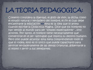 Comenio considera la libertad, el gozo de vivir, la dicha; como el estado natural y verdadero del hombre, el fin el cual debe encaminarle la educación => esta es la idea que lo anima cuando escribe la Didáctica Magna. Dice que los hombres no han venido al mundo para ser "simples espectadores" , sino actores. Por tanto, el hombre tiene necesariamente que convertirse en el ser razonable que implica su destino humano. Pero sólo puede alcanzar esta meta comprendiendo todo lo que lo rodea, esto es lo único que puede capacitarlo para servirse verdaderamente de las demás criaturas, gobernarse a sí mismo y servir a sus semejantes.LA TEORIA PEDAGOGICA: