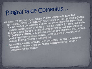 Biografía de Comenius…(28 de marzo de 1592 - Ámsterdam, 15 de noviembre de 1670) fue un teólogo, filósofo y pedagogo nacido en la actual República Checa. Fue un hombre cosmopolita y universal, convencido del importante papel de la educación en el desarrollo del hombre. La obra que le dio fama por toda Europa y es considerada como la más importante es la  Didáctica Magna,  y su primera edición apareció en el año de 1630. Le dio real importancia al estudio de las lenguas y creó una obra llamada Puerta Abierta a las Lenguas.Se le conoce como el Padre de la Pedagogía, ya que fue quien la estructuró como ciencia autónoma y estableció sus primeros principios fundamentales.