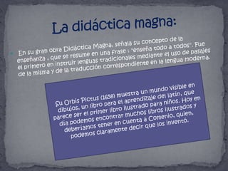 La didáctica magna:En su gran obra Didáctica Magna, señala su concepto de la enseñanza , que se resume en una frase : "enseña todo a todos". Fue el primero en instruir lenguas tradicionales mediante el uso de pasajes de la misma y de la traducción correspondiente en la lengua moderna.Su Orbis Pictus (1658) muestra un mundo visible en dibujos, un libro para el aprendizaje del latín, que parece ser el primer libro ilustrado para niños. Hoy en día podemos encontrar muchos libros ilustrados y deberíamos tener en cuenta a Comenio, quien, podemos claramente decir que los inventó.