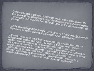 Comenio busca la sistematización de los procesos educativos. Se preocupa de las diferentes etapas del desarrollo educativo y separa por edades la educación con el fin de colocar los conocimientos en espiral. Cada aprendizaje debe formar parte de otro o inducirlo. El autor es el primero en tener cuenta al alumnado y sus necesidades.Comenio utiliza el término Plan de estudios para establecer, como un señalamiento amplio, el conjunto de temas a trabajar en el sistema escolar. En este sentido, es un error sostener que en la escuela tradicional "el profesor” recibe ya hechos los programas, que hacerlos es responsabilidad que no le compete… Entendemos que en lo que se puede denominar "la escuela tradicional”,  los planes de estudio son considerados desde la didáctica como una propuesta de temas muy amplios a desarrollar en el transcurso de una etapa académica.