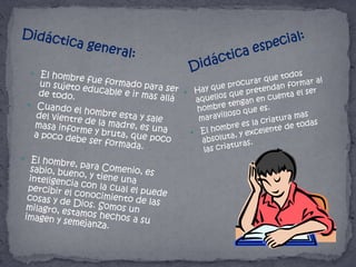 Didáctica general:Didáctica especial:Hay que procurar que todos aquellos que pretendan formar al hombre tengan en cuenta el ser maravilloso que es. El hombre es la criatura mas absoluta, y excelente de todas las criaturas.El hombre fue formado para ser un sujeto educable e ir mas allá de todo.Cuando el hombre esta y sale del vientre de la madre, es una masa informe y bruta, que poco a poco debe ser formada.El hombre, para Comenio, es sabio, bueno, y tiene una inteligencia con la cual el puede percibir el conocimiento de las cosas y de Dios. Somos un milagro, estamos hechos a su imagen y semejanza.